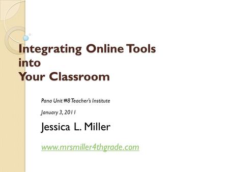 Integrating Online Tools into Your Classroom Pana Unit #8 Teacher’s Institute January 3, 2011 Jessica L. Miller www.mrsmiller4thgrade.com.
