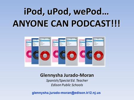 Glennysha Jurado-Moran Spanish/Special Ed. Teacher Edison Public Schools iPod, uPod, wePod… ANYONE CAN PODCAST!!!