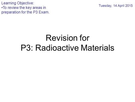 Revision for P3: Radioactive Materials Tuesday, 14 April 2015 Learning Objective: To review the key areas in preparation for the P3 Exam.