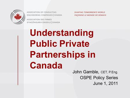 Understanding Public Private Partnerships in Canada John Gamble, CET, P.Eng. OSPE Policy Series June 1, 2011.