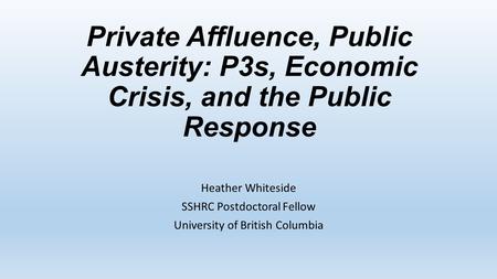 Private Affluence, Public Austerity: P3s, Economic Crisis, and the Public Response Heather Whiteside SSHRC Postdoctoral Fellow University of British Columbia.