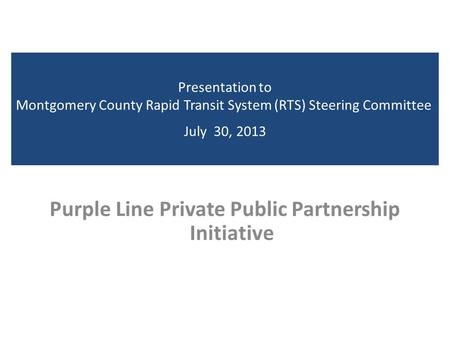 Presentation to Montgomery County Rapid Transit System (RTS) Steering Committee July 30, 2013 Purple Line Private Public Partnership Initiative.