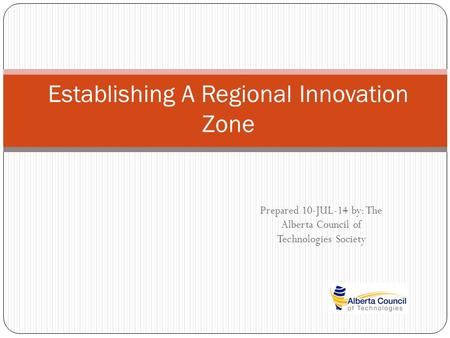 Prepared 10-JUL-14 by: The Alberta Council of Technologies Society Establishing A Regional Innovation Zone.