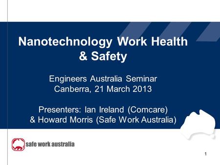 Nanotechnology Work Health & Safety Engineers Australia Seminar Canberra, 21 March 2013 Presenters: Ian Ireland (Comcare) & Howard Morris (Safe Work Australia)