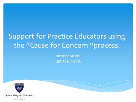 Support for Practice Educators using the “Cause for Concern “process. Amanda Stears QMU 25/10/2013.