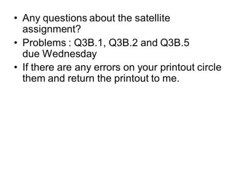 Any questions about the satellite assignment? Problems : Q3B.1, Q3B.2 and Q3B.5 due Wednesday If there are any errors on your printout circle them and.