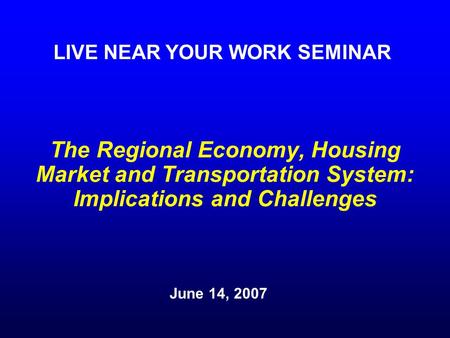 The Regional Economy, Housing Market and Transportation System: Implications and Challenges June 14, 2007 LIVE NEAR YOUR WORK SEMINAR.