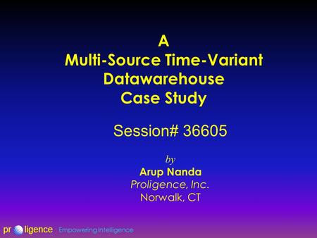 Prligence Empowering Intelligence A Multi-Source Time-Variant Datawarehouse Case Study Session# 36605 by Arup Nanda Proligence, Inc. Norwalk, CT.