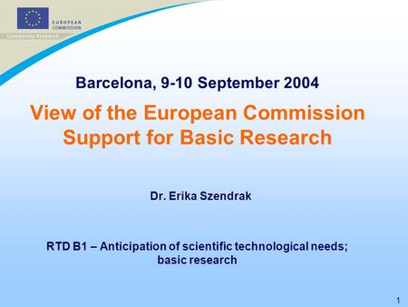 1 Barcelona, 9-10 September 2004 View of the European Commission Support for Basic Research Dr. Erika Szendrak RTD B1 – Anticipation of scientific technological.
