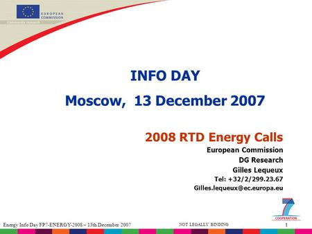 1 Energy Info Day FP7-ENERGY-2008 – 13th December 2007 NOT LEGALLY BINDING 2008 RTD Energy Calls INFO DAY Moscow, 13 December 2007 European Commission.