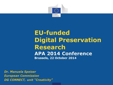 EU-funded Digital Preservation Research APA 2014 Conference Brussels, 22 October 2014 Dr. Manuela Speiser European Commission DG CONNECT, unit Creativity