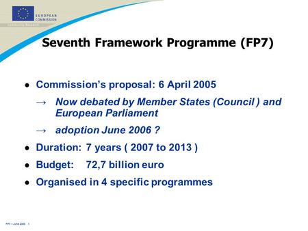 FP7 – June 2005 1 Seventh Framework Programme (FP7) l Commission’s proposal: 6 April 2005 →Now debated by Member States (Council ) and European Parliament.