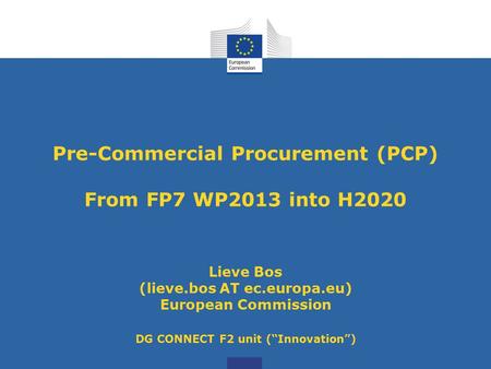 Pre-Commercial Procurement (PCP) From FP7 WP2013 into H2020 Lieve Bos (lieve.bos AT ec.europa.eu) European Commission DG CONNECT F2 unit (“Innovation”)