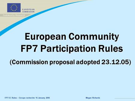 FP7 EC Rules – Groupe recherche 16 January 2006Megan Richards European Community FP7 Participation Rules (Commission proposal adopted 23.12.05)