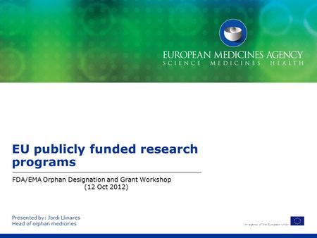 An agency of the European Union EU publicly funded research programs FDA/EMA Orphan Designation and Grant Workshop (12 Oct 2012) Presented by: Jordi Llinares.