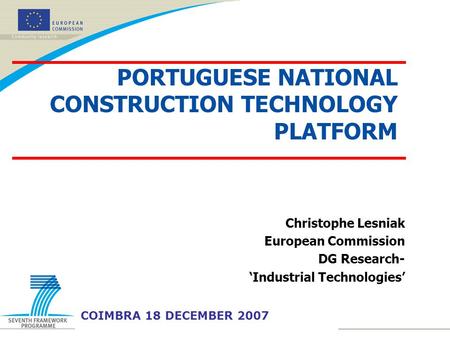Christophe Lesniak European Commission DG Research- ‘Industrial Technologies’ COIMBRA 18 DECEMBER 2007 PORTUGUESE NATIONAL CONSTRUCTION TECHNOLOGY PLATFORM.