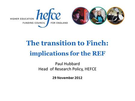 The transition to Finch: implications for the REF 29 November 2012 Paul Hubbard Head of Research Policy, HEFCE.