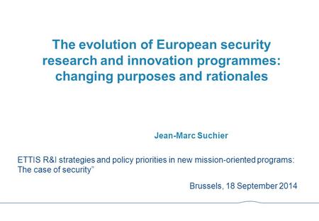 The evolution of European security research and innovation programmes: changing purposes and rationales Jean-Marc Suchier ETTIS R&I strategies and policy.