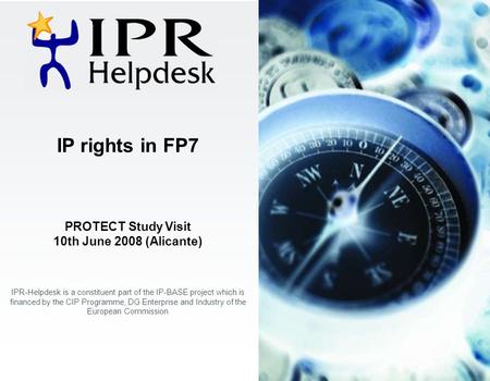 IP rights in FP7 PROTECT Study Visit 10th June 2008 (Alicante) IPR-Helpdesk is a constituent part of the IP-BASE project which is financed by the CIP Programme,