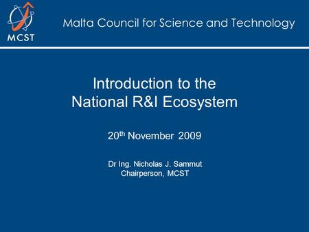 Malta Council for Science and Technology Introduction to the National R&I Ecosystem 20 th November 2009 Dr Ing. Nicholas J. Sammut Chairperson, MCST.