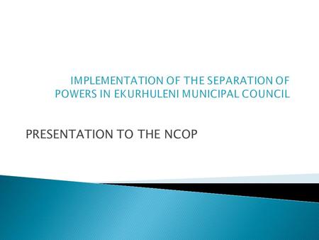 PRESENTATION TO THE NCOP. The report serves to –  provide the NCOP with an outline on the implementation of the Separation of Powers Model (New Governance.