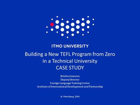 St. Petersburg, 2014 Building a New TEFL Program from Zero in a Technical University CASE STUDY Kristina Ivanova Deputy Director Foreign Language Training.