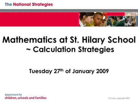 © Crown copyright 2007 Mathematics at St. Hilary School ~ Calculation Strategies Tuesday 27 th of January 2009.