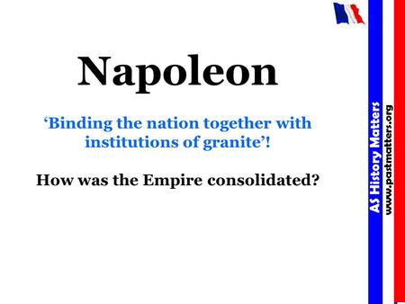 AS History Matters www.pastmatters.org AS History Matters www.pastmatters.org Napoleon ‘Binding the nation together with institutions of granite’! How.