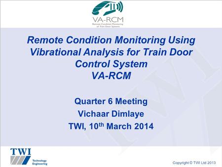 Copyright © TWI Ltd 2013 Remote Condition Monitoring Using Vibrational Analysis for Train Door Control System VA-RCM Quarter 6 Meeting Vichaar Dimlaye.