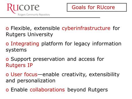 Goals for RUcore o Flexible, extensible cyberinfrastructure for Rutgers University o Integrating platform for legacy information systems o Support preservation.