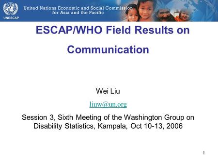 1 ESCAP/WHO Field Results on Communication Wei Liu Session 3, Sixth Meeting of the Washington Group on Disability Statistics, Kampala, Oct.