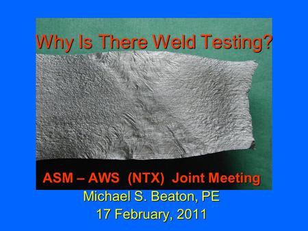 Why Is There Weld Testing? ASM – AWS (NTX) Joint Meeting Michael S. Beaton, PE 17 February, 2011.