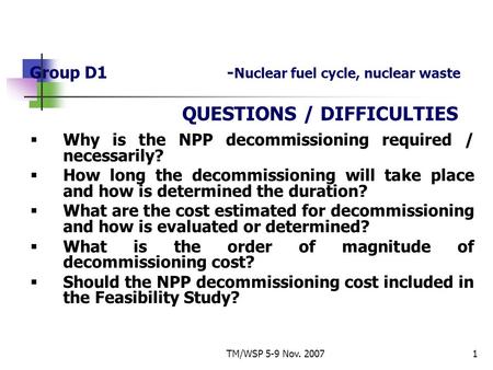 TM/WSP 5-9 Nov. 20071 Group D1- Nuclear fuel cycle, nuclear waste QUESTIONS / DIFFICULTIES  Why is the NPP decommissioning required / necessarily?  How.