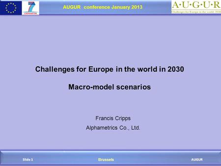 Brussels AUGUR AUGUR conference January 2013 Slide 1 Challenges for Europe in the world in 2030 Macro-model scenarios Francis Cripps Alphametrics Co.,