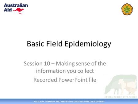 AUSTRALIA INDONESIA PARTNERSHIP FOR EMERGING INFECTIOUS DISEASES Basic Field Epidemiology Session 10 – Making sense of the information you collect Recorded.