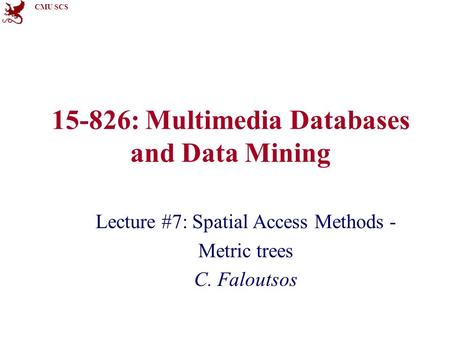 CMU SCS 15-826: Multimedia Databases and Data Mining Lecture #7: Spatial Access Methods - Metric trees C. Faloutsos.