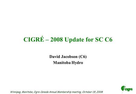 Winnipeg, Manitoba, Cigre Canada Annual Membership meeting, October 19, 2008 CIGRÉ – 2008 Update for SC C6 David Jacobson (C6) Manitoba Hydro.