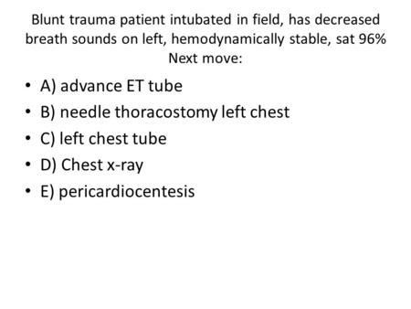 Blunt trauma patient intubated in field, has decreased breath sounds on left, hemodynamically stable, sat 96% Next move: A) advance ET tube B) needle thoracostomy.