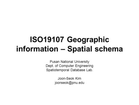 ISO19107 Geographic information – Spatial schema Pusan National University Dept. of Computer Engineering Spatiotemporal Database Lab. Joon-Seok Kim