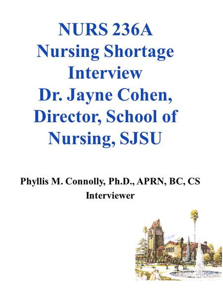 NURS 236A Nursing Shortage Interview Dr. Jayne Cohen, Director, School of Nursing, SJSU Phyllis M. Connolly, Ph.D., APRN, BC, CS Interviewer.