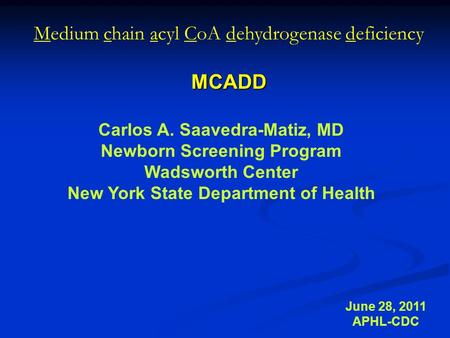 Medium chain acyl CoA dehydrogenase deficiencyMCADD June 28, 2011 APHL-CDC Carlos A. Saavedra-Matiz, MD Newborn Screening Program Wadsworth Center New.