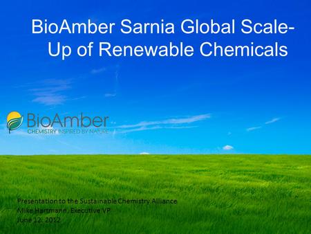 BioAmber Sarnia Global Scale- Up of Renewable Chemicals Presentation to the Sustainable Chemistry Alliance Mike Hartmann, Executive VP June 12. 2012.