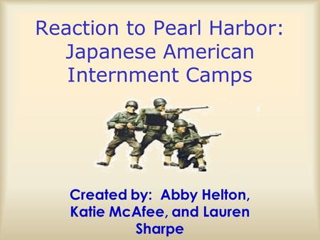 Reaction to Pearl Harbor: Japanese American Internment Camps Created by: Abby Helton, Katie McAfee, and Lauren Sharpe.