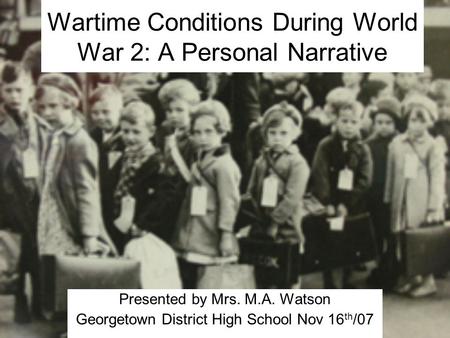 Wartime Conditions During World War 2: A Personal Narrative Presented by Mrs. M.A. Watson Georgetown District High School Nov 16 th /07.