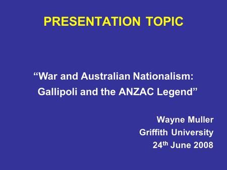PRESENTATION TOPIC “War and Australian Nationalism: Gallipoli and the ANZAC Legend” Wayne Muller Griffith University 24 th June 2008.