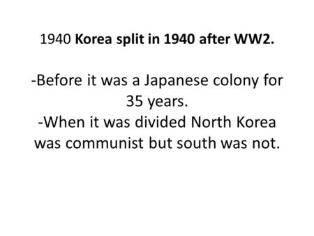 1940 Korea split in 1940 after WW2. -Before it was a Japanese colony for 35 years. -When it was divided North Korea was communist but south was not.