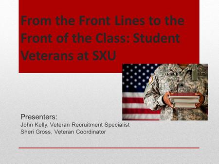 From the Front Lines to the Front of the Class: Student Veterans at SXU Presenters: John Kelly, Veteran Recruitment Specialist Sheri Gross, Veteran Coordinator.
