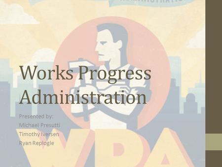 Works Progress Administration Presented by: Michael Presutti Timothy Iversen Ryan Replogle.