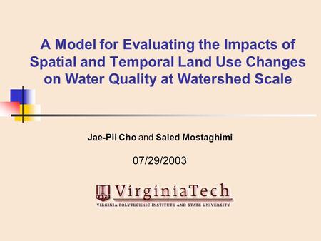 A Model for Evaluating the Impacts of Spatial and Temporal Land Use Changes on Water Quality at Watershed Scale Jae-Pil Cho and Saied Mostaghimi 07/29/2003.