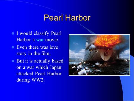 Pearl Harbor I would classify Pearl Harbor a war movie. Even there was love story in the film, But it is actually based on a war which Japan attacked Pearl.